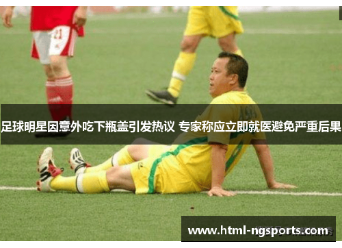 足球明星因意外吃下瓶盖引发热议 专家称应立即就医避免严重后果