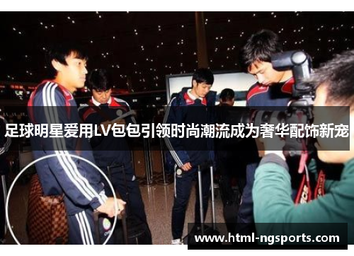 足球明星爱用LV包包引领时尚潮流成为奢华配饰新宠 足球明星爱用LV包包引领时尚潮流成为奢华配饰新宠