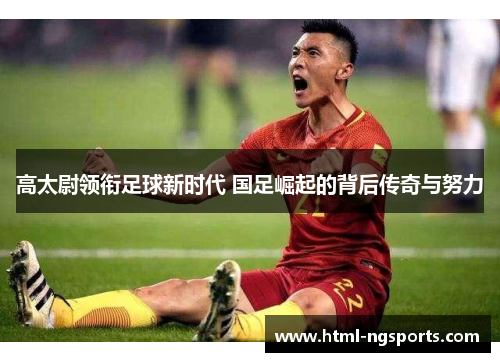 高太尉领衔足球新时代 国足崛起的背后传奇与努力 高太尉领衔足球新时代 国足崛起的背后传奇与努力
