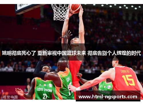 姚明彻底死心了 重新审视中国篮球未来 彻底告别个人辉煌的时代 姚明彻底死心了 重新审视中国篮球未来 彻底告别个人辉煌的时代