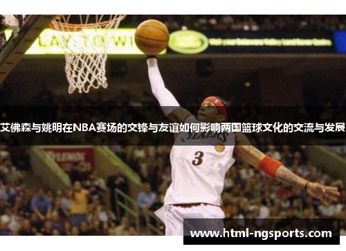 艾佛森与姚明在NBA赛场的交锋与友谊如何影响两国篮球文化的交流与发展 艾佛森与姚明在NBA赛场的交锋与友谊如何影响两国篮球文化的交流与发展