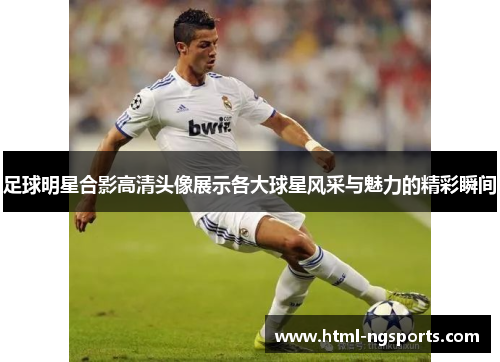 足球明星合影高清头像展示各大球星风采与魅力的精彩瞬间
