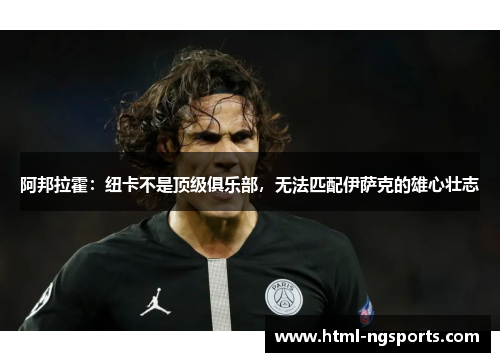 阿邦拉霍:纽卡不是顶级俱乐部,无法匹配伊萨克的雄心壮志 阿邦拉霍:纽卡不是顶级俱乐部,无法匹配伊萨克的雄心壮志