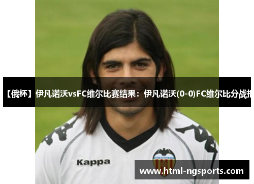 【俄杯】伊凡诺沃vsFC维尔比赛结果:伊凡诺沃(0-0)FC维尔比分战报 【俄杯】伊凡诺沃vsFC维尔比赛结果:伊凡诺沃(0-0)FC维尔比分战报
